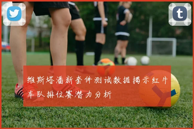 维斯塔潘新套件测试数据揭示红牛车队排位赛潜力分析