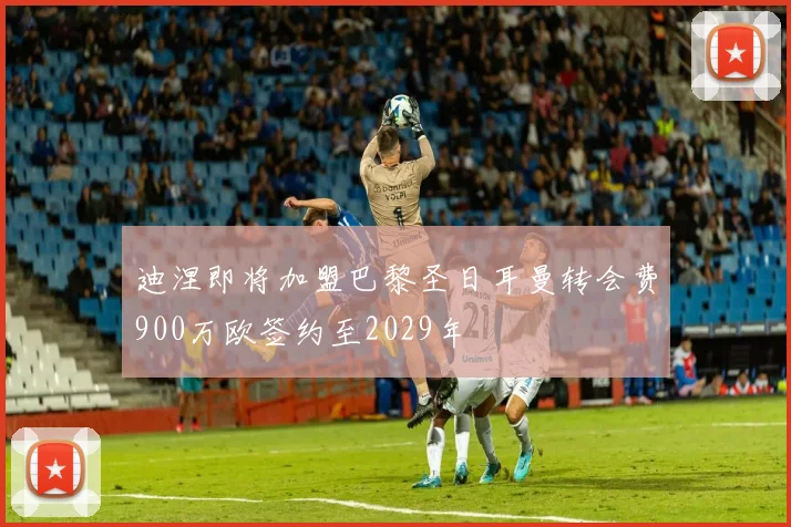 迪涅即将加盟巴黎圣日耳曼转会费900万欧签约至2029年