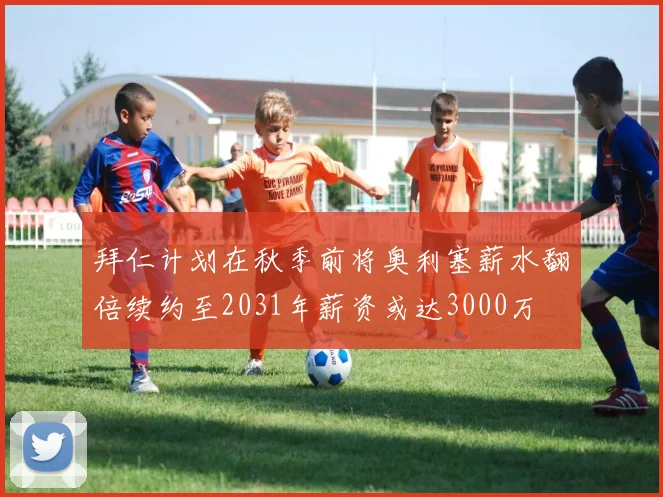 拜仁计划在秋季前将奥利塞薪水翻倍续约至2031年薪资或达3000万