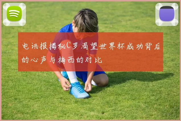 电讯报揭秘C罗渴望世界杯成功背后的心声与梅西的对比