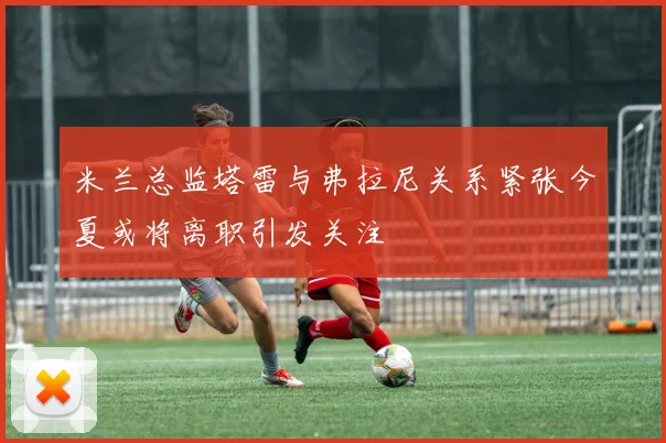 米兰总监塔雷与弗拉尼关系紧张今夏或将离职引发关注