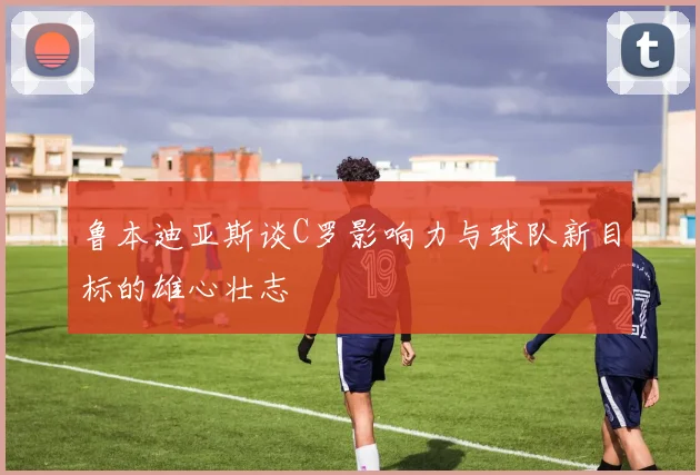 鲁本迪亚斯谈C罗影响力与球队新目标的雄心壮志