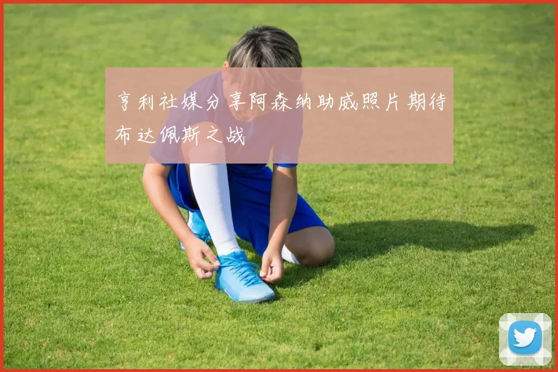亨利社媒分享阿森纳助威照片期待布达佩斯之战