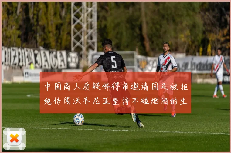 中国商人质疑佛得角邀请国足被拒绝传闻沃齐尼亚坚持不碰烟酒的生活方式