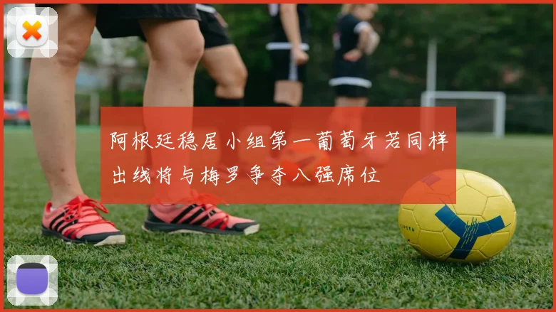 阿根廷稳居小组第一葡萄牙若同样出线将与梅罗争夺八强席位