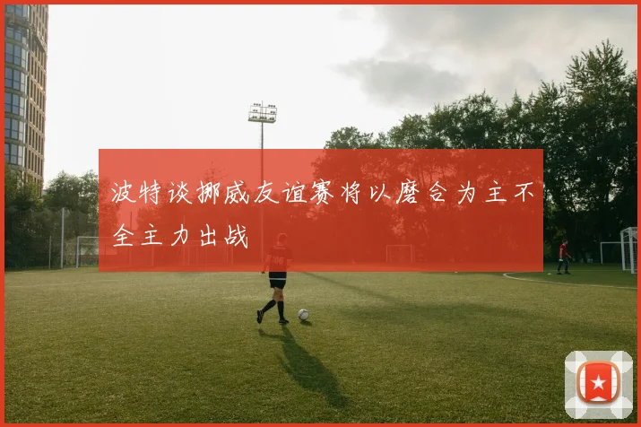 波特谈挪威友谊赛将以磨合为主不全主力出战