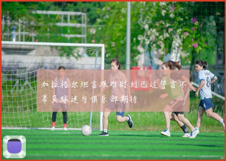 加拉格尔坦言艰难时刻已过誓言不辜负球迷与俱乐部期待