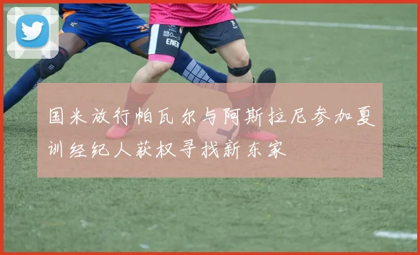 国米放行帕瓦尔与阿斯拉尼参加夏训经纪人获权寻找新东家