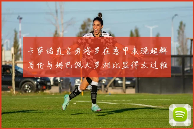 卡萨诺直言劳塔罗在意甲表现超群马伦与姆巴佩大罗相比显得太过稚嫩