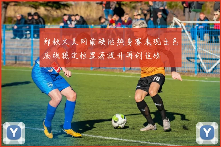 郑钦文美网前硬地热身赛表现出色底线稳定性显著提升再创佳绩