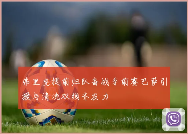 弗里克提前归队备战季前赛巴萨引援与清洗双线齐发力
