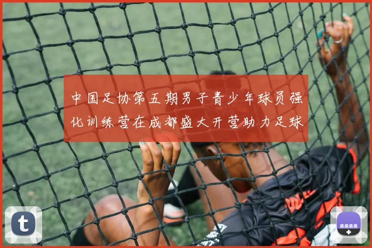 中国足协第五期男子青少年球员强化训练营在成都盛大开营助力足球未来发展