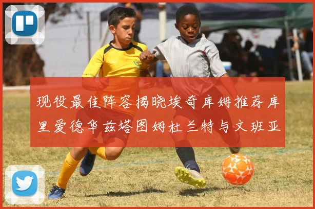 现役最佳阵容揭晓埃奇库姆推荐库里爱德华兹塔图姆杜兰特与文班亚马