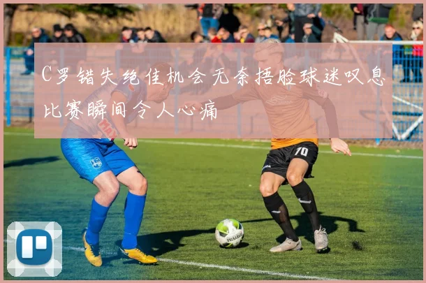 C罗错失绝佳机会无奈捂脸球迷叹息比赛瞬间令人心痛