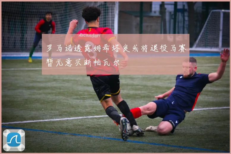 罗马诺透露姆希塔良或将退役马赛暂无意买断帕瓦尔