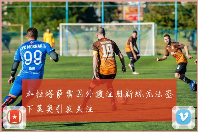 加拉塔萨雷因外援注册新规无法签下莱奥引发关注