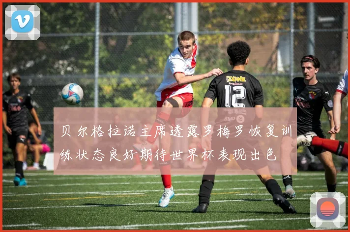 贝尔格拉诺主席透露罗梅罗恢复训练状态良好期待世界杯表现出色