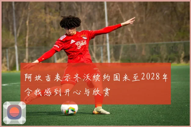 阿坎吉表示齐沃续约国米至2028年令我感到开心与欣赏
