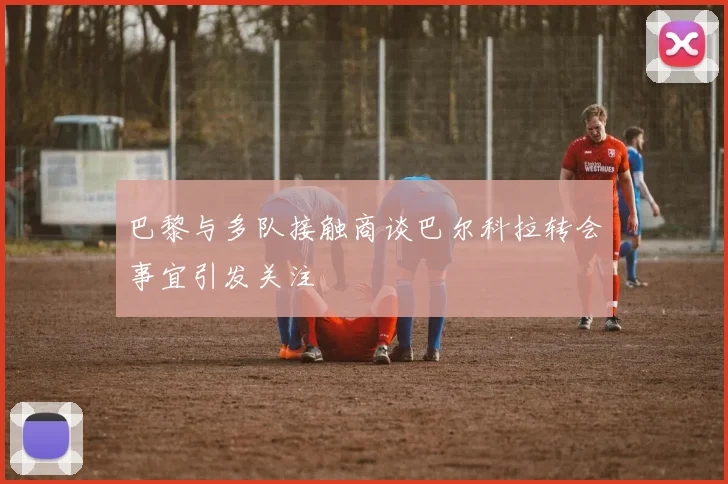 巴黎与多队接触商谈巴尔科拉转会事宜引发关注