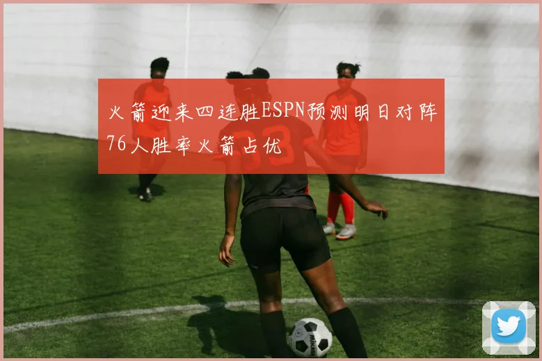 火箭迎来四连胜ESPN预测明日对阵76人胜率火箭占优