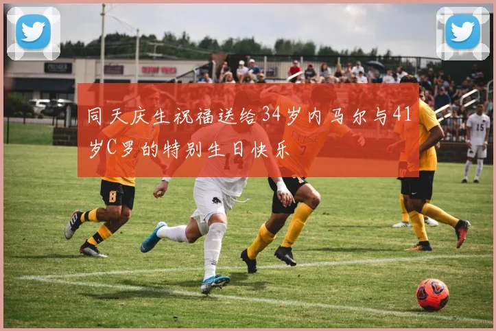 同天庆生祝福送给34岁内马尔与41岁C罗的特别生日快乐