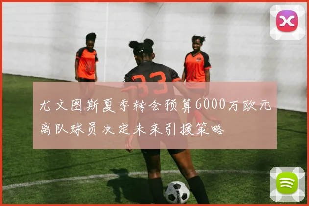 尤文图斯夏季转会预算6000万欧元离队球员决定未来引援策略