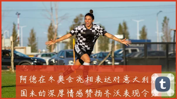 阿德在冬奥会亮相表达对意大利和国米的深厚情感赞扬齐沃表现令人惊喜